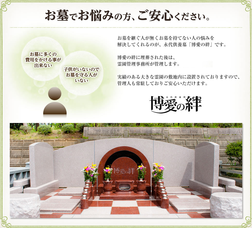 お墓でお悩みの方、ご安心ください。お墓を継ぐ人が無くお墓を持てない人の悩みを解決してくれるのが、永代供養墓「博愛の絆」です。博愛の絆に埋葬された後は、霊園管理事務所が管理し法要も執り行います。実績のある大きな霊園の敷地内に設置されておりますので、管理人も常駐しておりご安心いただけます。
